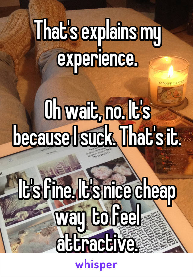 That's explains my experience.

Oh wait, no. It's because I suck. That's it.

It's fine. It's nice cheap way  to feel attractive.