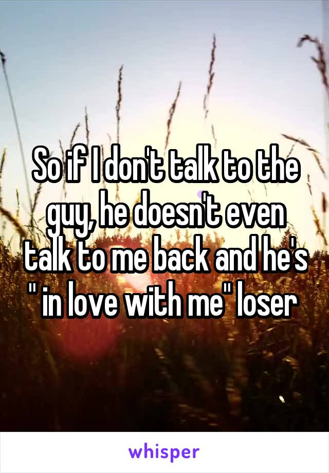 So if I don't talk to the guy, he doesn't even talk to me back and he's " in love with me" loser 