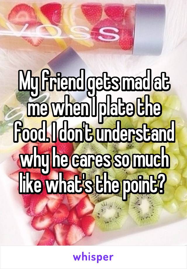 My friend gets mad at me when I plate the food. I don't understand why he cares so much like what's the point? 