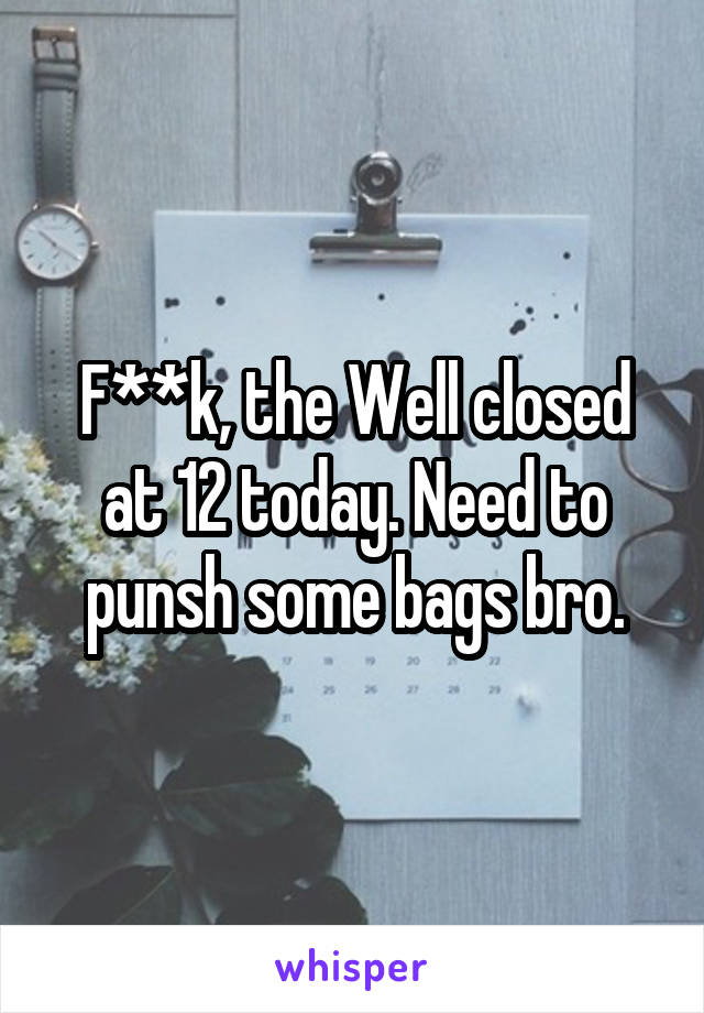 F**k, the Well closed at 12 today. Need to punsh some bags bro.