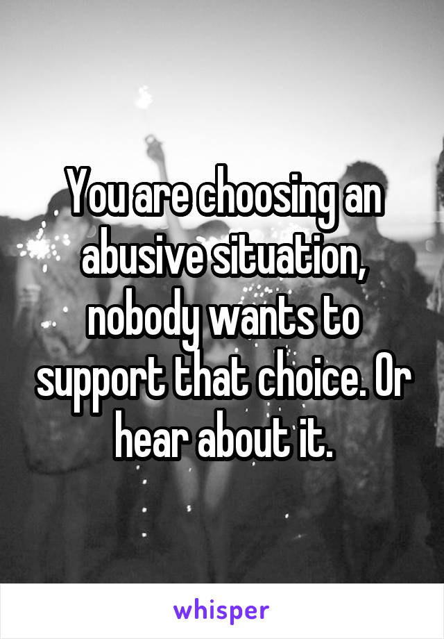 You are choosing an abusive situation, nobody wants to support that choice. Or hear about it.