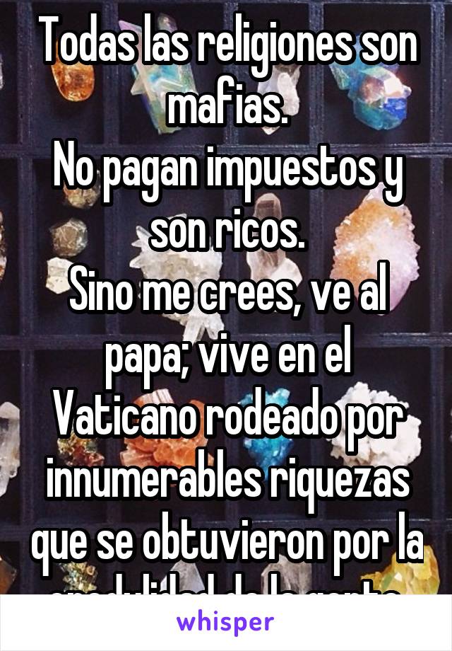 Todas las religiones son mafias.
No pagan impuestos y son ricos.
Sino me crees, ve al papa; vive en el Vaticano rodeado por innumerables riquezas que se obtuvieron por la credulidad de la gente.