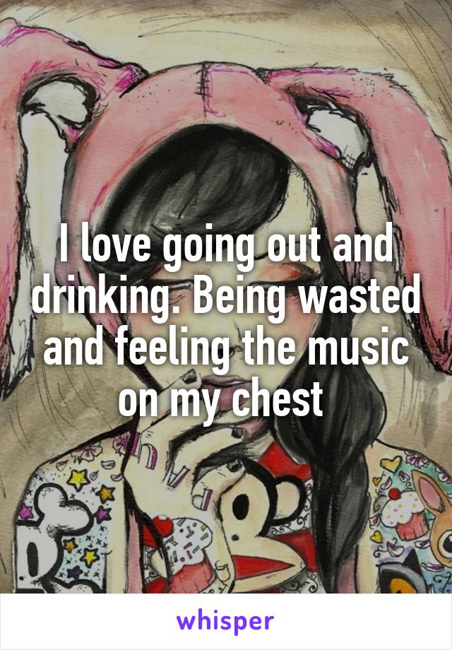 I love going out and drinking. Being wasted and feeling the music on my chest 