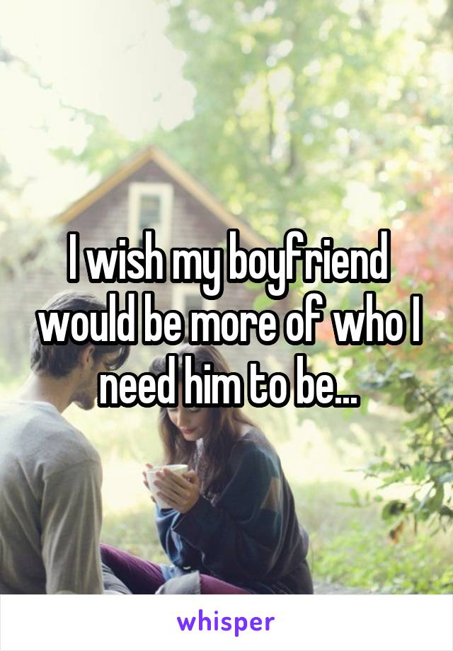 I wish my boyfriend would be more of who I need him to be...