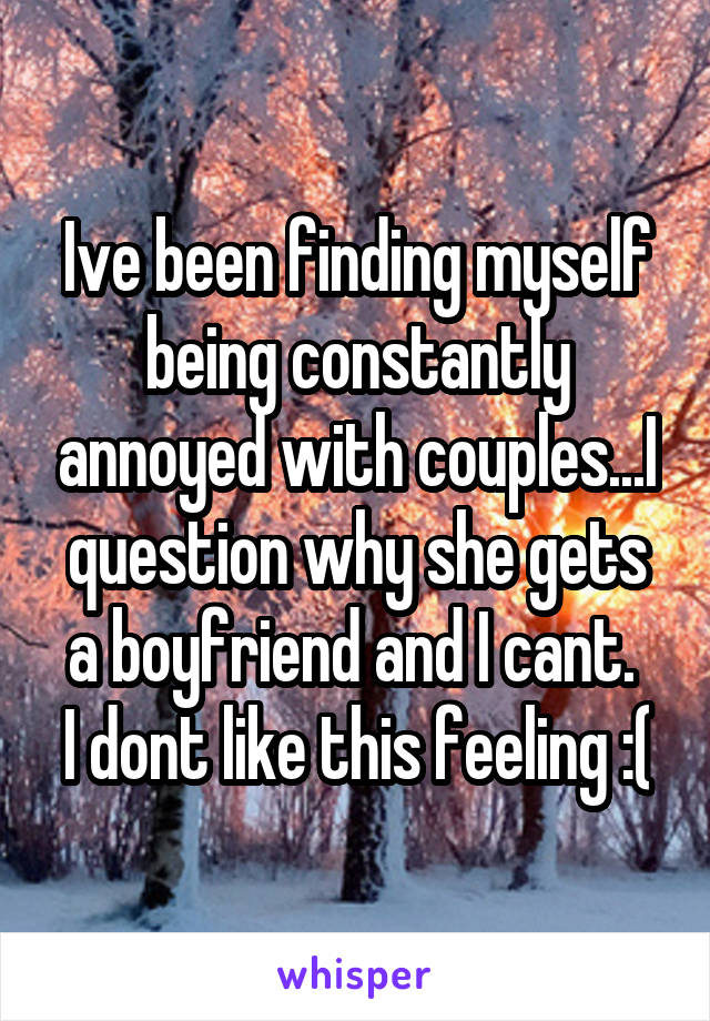 Ive been finding myself being constantly annoyed with couples...I question why she gets a boyfriend and I cant. 
I dont like this feeling :(