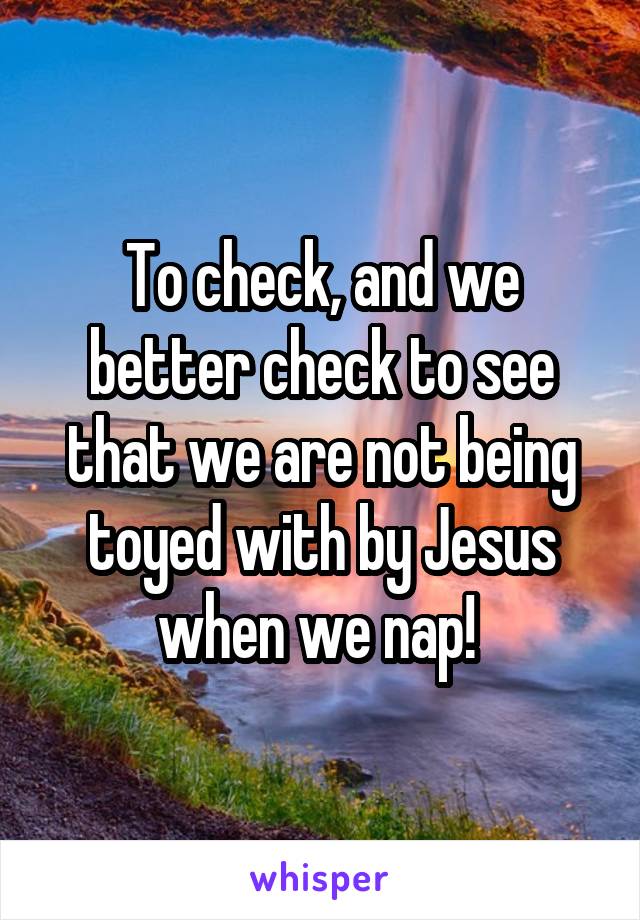 To check, and we better check to see that we are not being toyed with by Jesus when we nap! 