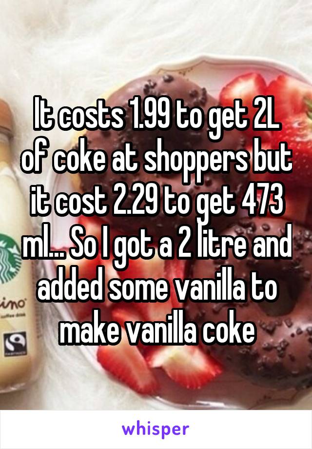 It costs 1.99 to get 2L of coke at shoppers but it cost 2.29 to get 473 ml... So I got a 2 litre and added some vanilla to make vanilla coke