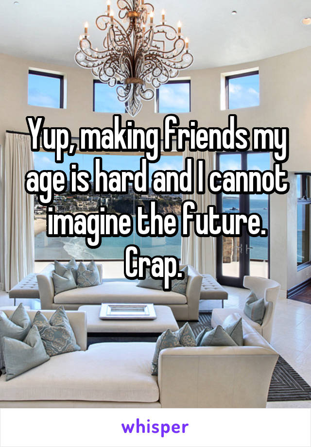 Yup, making friends my age is hard and I cannot imagine the future. Crap. 
