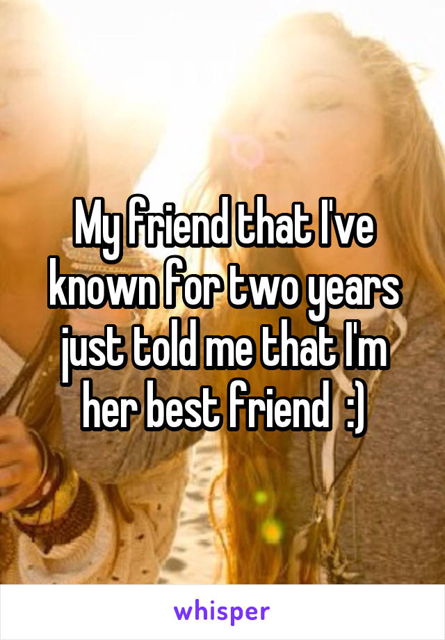 My friend that I've known for two years just told me that I'm her best friend  :)