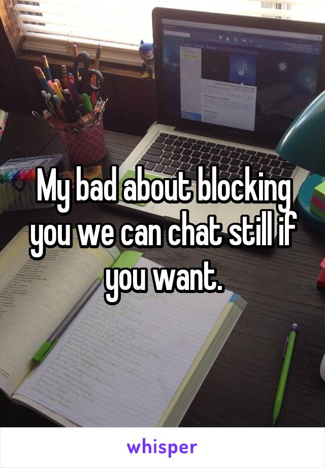 My bad about blocking you we can chat still if you want.