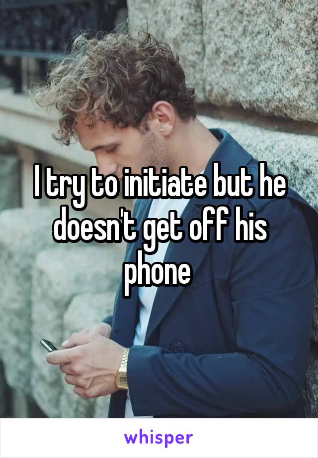 I try to initiate but he doesn't get off his phone 