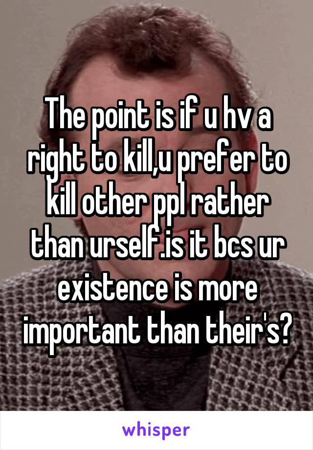 The point is if u hv a right to kill,u prefer to kill other ppl rather than urself.is it bcs ur existence is more important than their's?