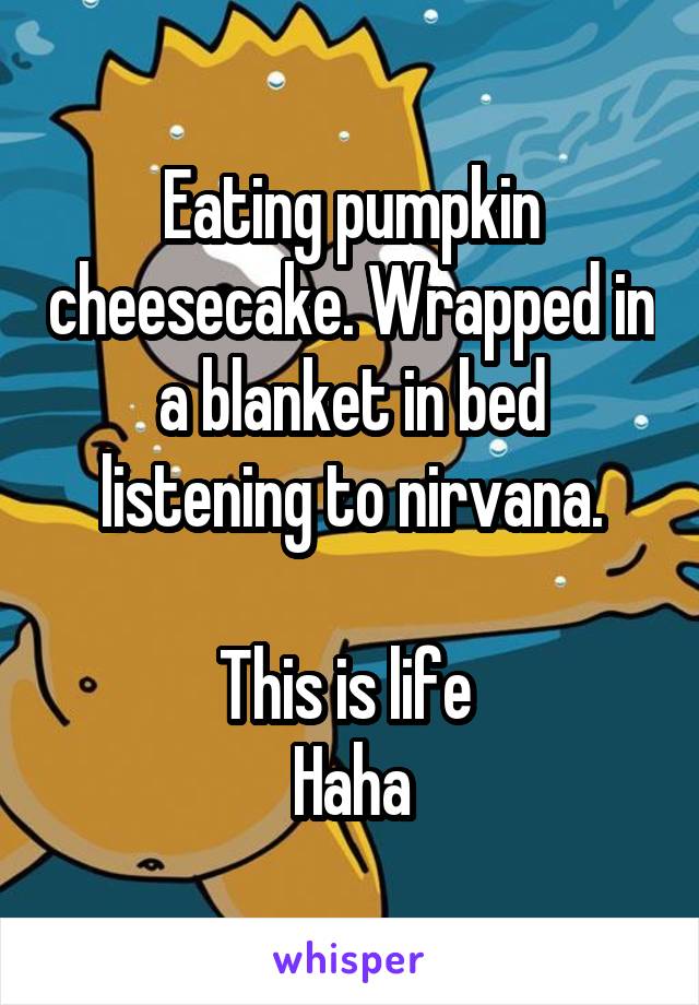 Eating pumpkin cheesecake. Wrapped in a blanket in bed listening to nirvana.

This is life 
Haha