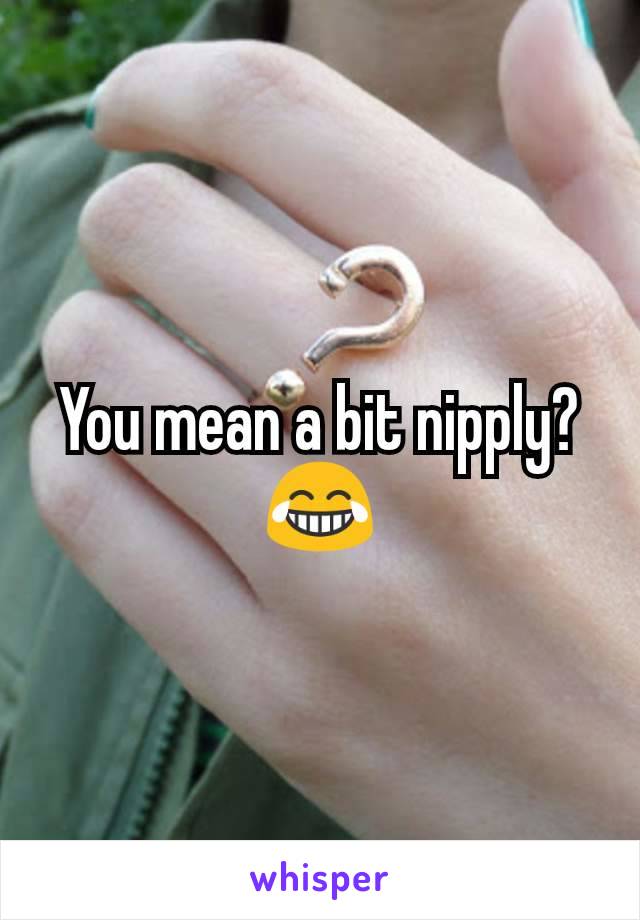 You mean a bit nipply? 😂
