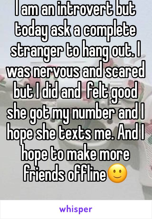 I am an introvert but today ask a complete stranger to hang out. I was nervous and scared but I did and  felt good she got my number and I hope she texts me. And I hope to make more friends offline🙂