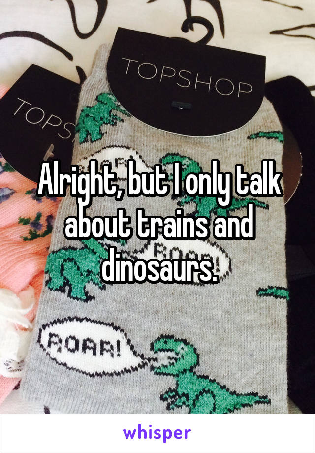 Alright, but I only talk about trains and dinosaurs.