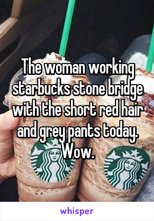 The woman working starbucks stone bridge with the short red hair and grey pants today. Wow.