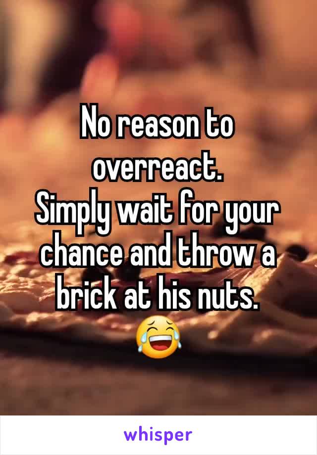 No reason to overreact.
Simply wait for your chance and throw a brick at his nuts.
😂