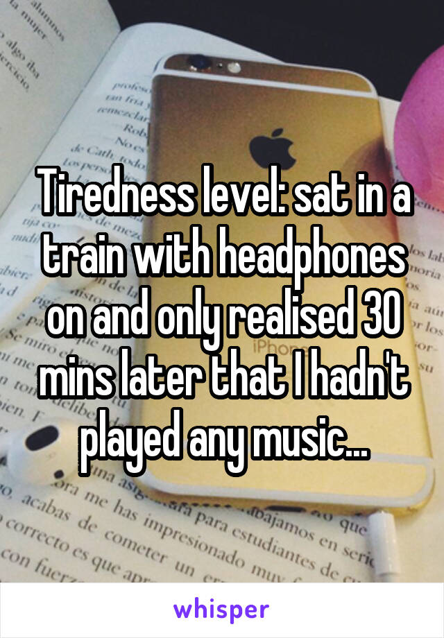 Tiredness level: sat in a train with headphones on and only realised 30 mins later that I hadn't played any music...