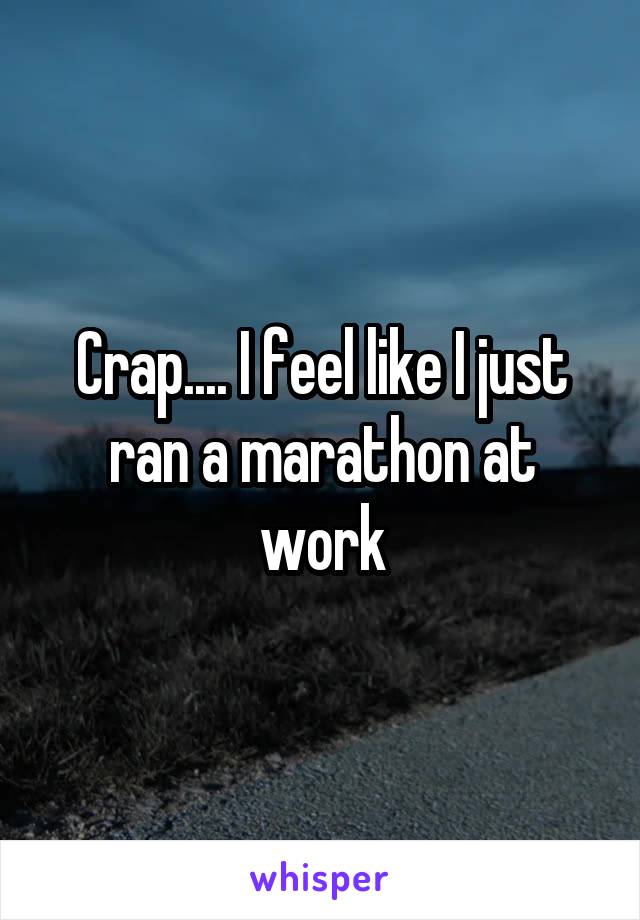 Crap.... I feel like I just ran a marathon at work