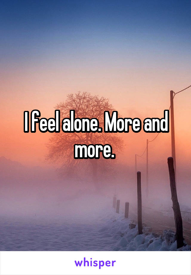 I feel alone. More and more. 