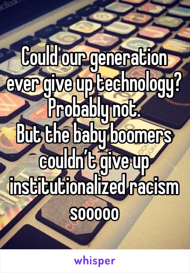 Could our generation ever give up technology? Probably not. 
But the baby boomers couldn’t give up institutionalized racism sooooo