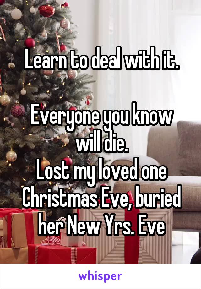 Learn to deal with it.

Everyone you know will die.
Lost my loved one Christmas Eve, buried her New Yrs. Eve