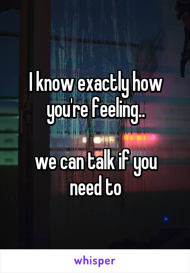 I know exactly how you're feeling..

we can talk if you need to