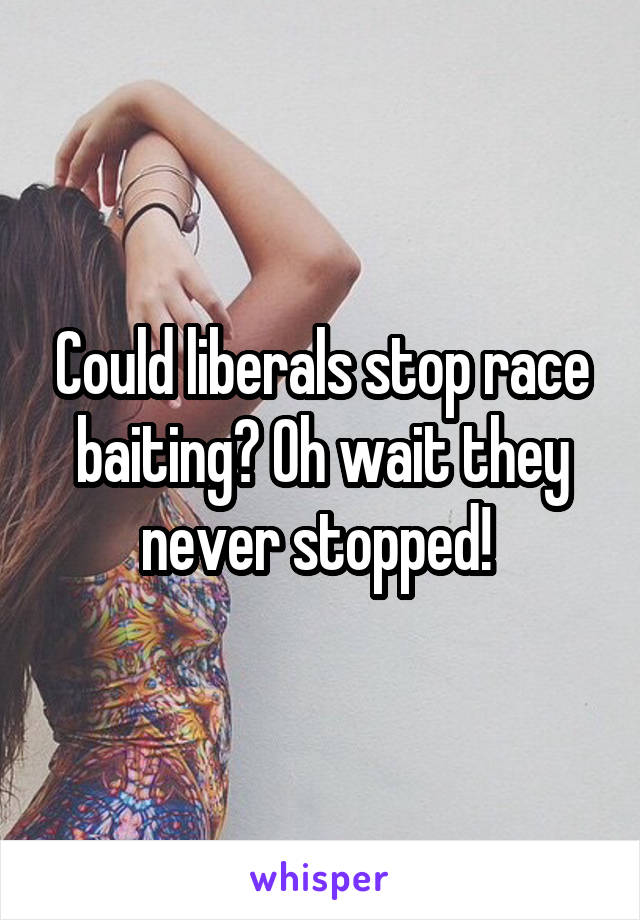 Could liberals stop race baiting? Oh wait they never stopped! 