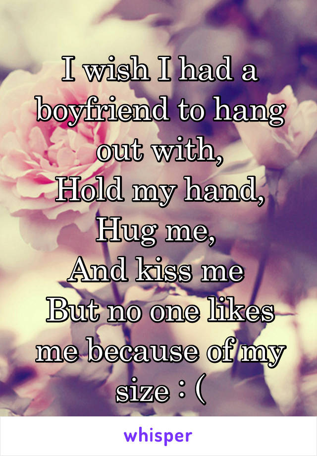 I wish I had a boyfriend to hang out with,
Hold my hand,
Hug me, 
And kiss me 
But no one likes me because of my size : (