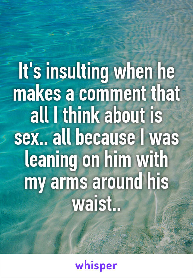 It's insulting when he makes a comment that all I think about is sex.. all because I was leaning on him with my arms around his waist..