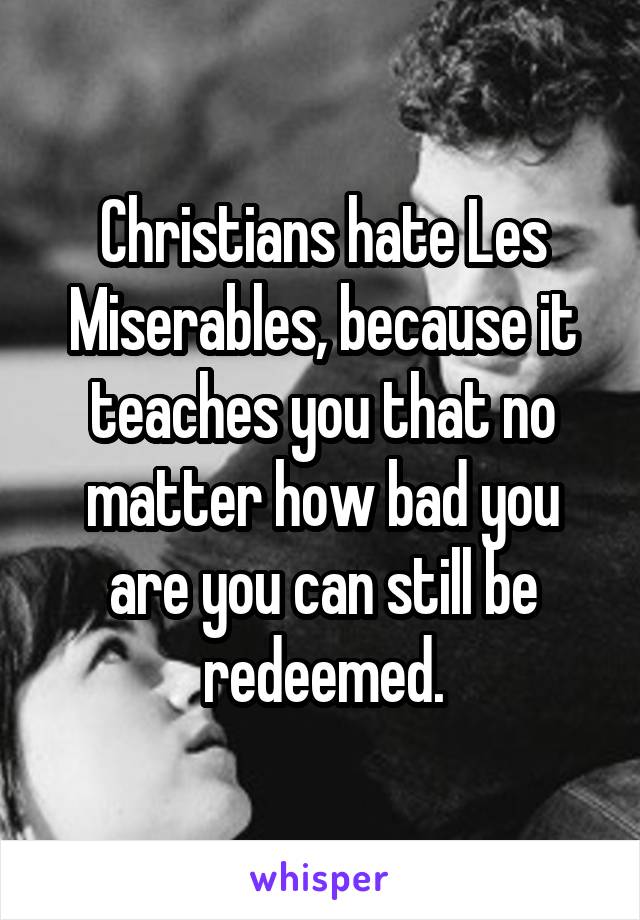 Christians hate Les Miserables, because it teaches you that no matter how bad you are you can still be redeemed.