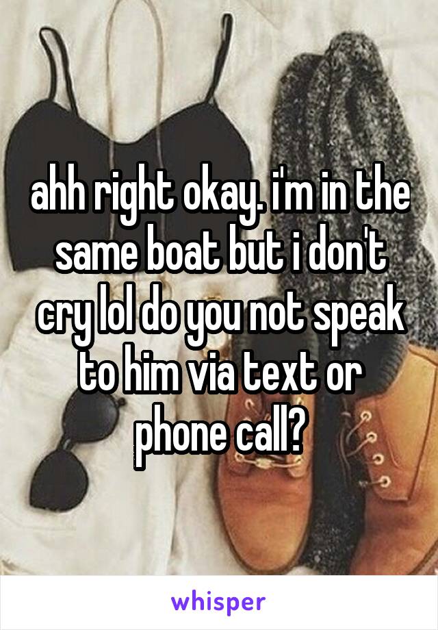 ahh right okay. i'm in the same boat but i don't cry lol do you not speak to him via text or phone call?