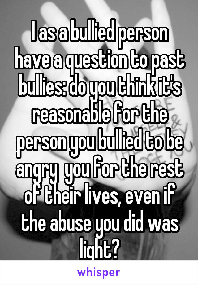 I as a bullied person have a question to past bullies: do you think it's reasonable for the person you bullied to be angry  you for the rest of their lives, even if the abuse you did was light?