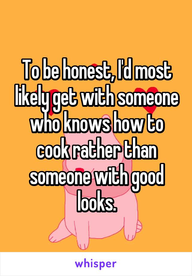 To be honest, I'd most likely get with someone who knows how to cook rather than someone with good looks.