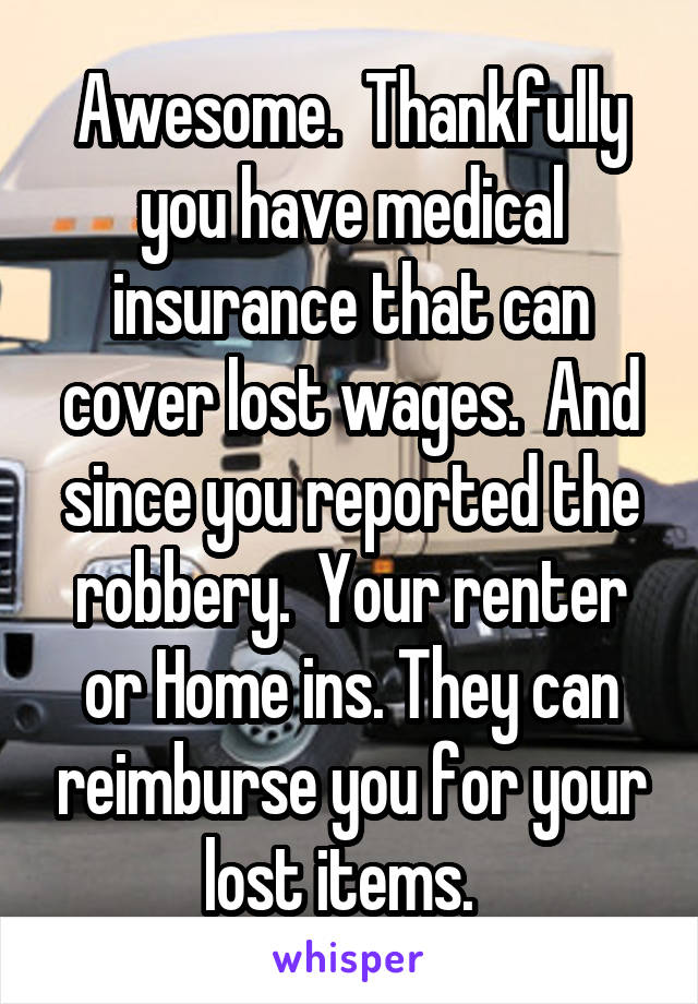 Awesome.  Thankfully you have medical insurance that can cover lost wages.  And since you reported the robbery.  Your renter or Home ins. They can reimburse you for your lost items.  