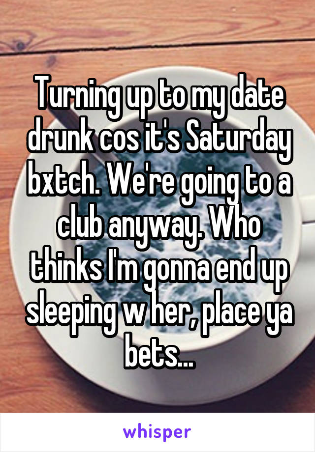 Turning up to my date drunk cos it's Saturday bxtch. We're going to a club anyway. Who thinks I'm gonna end up sleeping w her, place ya bets...