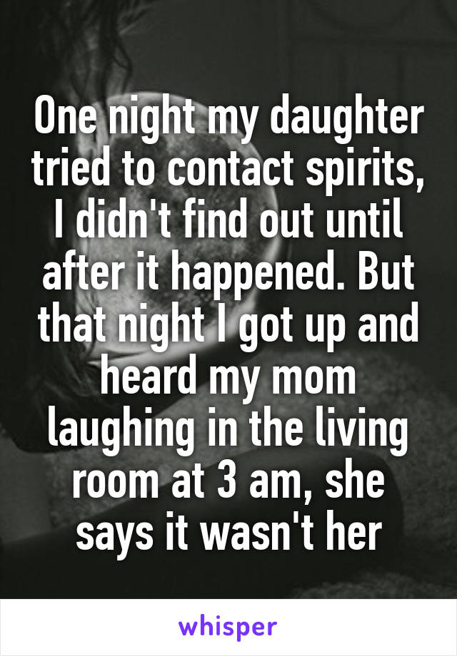 One night my daughter tried to contact spirits, I didn't find out until after it happened. But that night I got up and heard my mom laughing in the living room at 3 am, she says it wasn't her