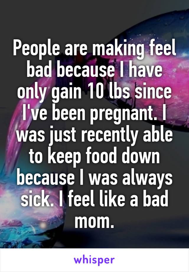 People are making feel bad because I have only gain 10 lbs since I've been pregnant. I was just recently able to keep food down because I was always sick. I feel like a bad mom.