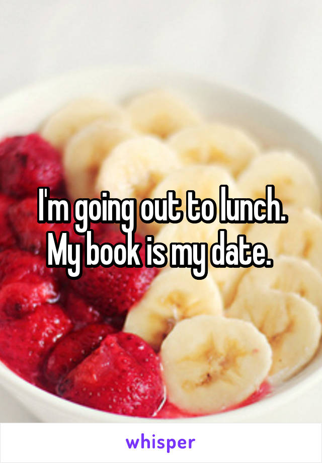 I'm going out to lunch. My book is my date. 