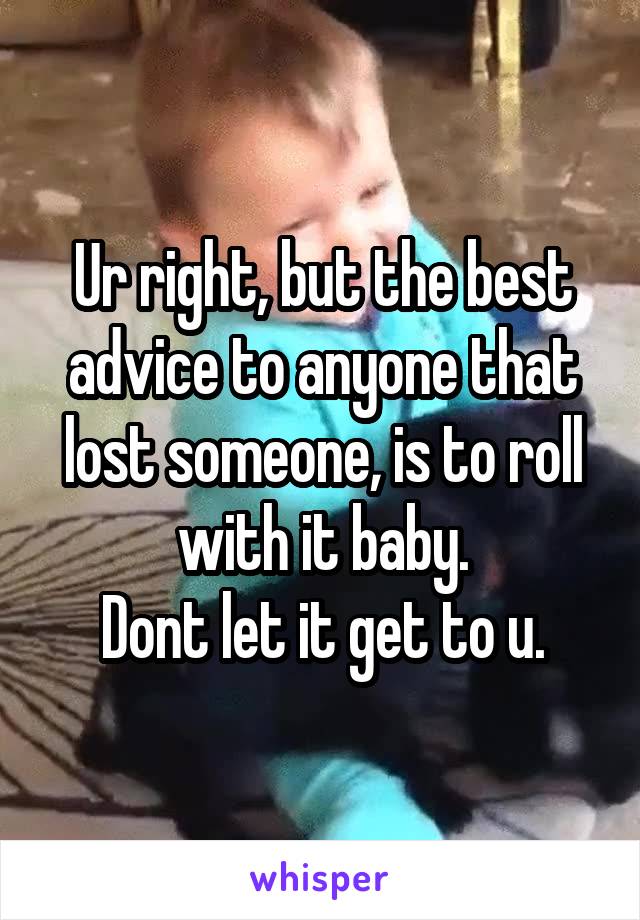 Ur right, but the best advice to anyone that lost someone, is to roll with it baby.
Dont let it get to u.