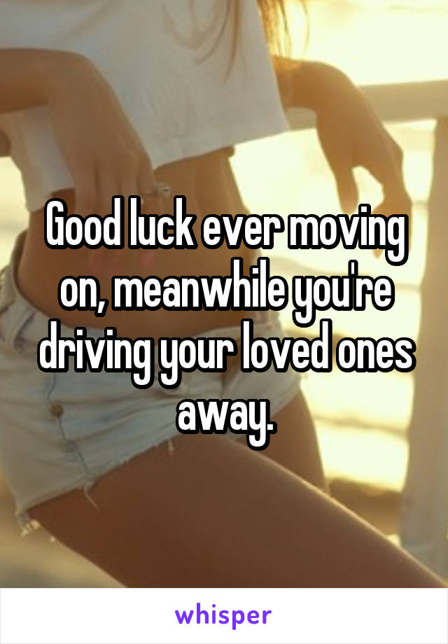 Good luck ever moving on, meanwhile you're driving your loved ones away.