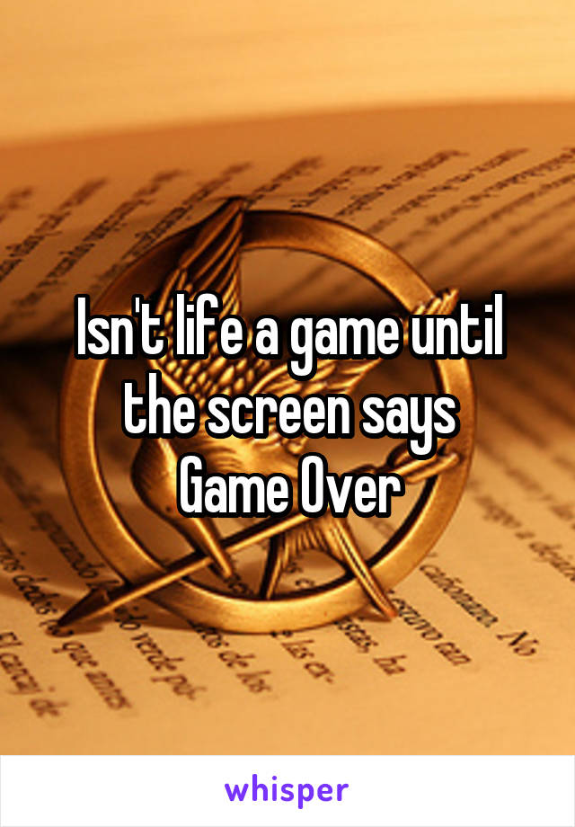 Isn't life a game until the screen says
Game Over