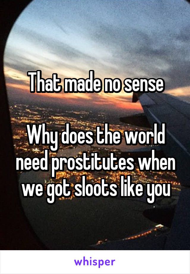 That made no sense

Why does the world need prostitutes when we got sloots like you