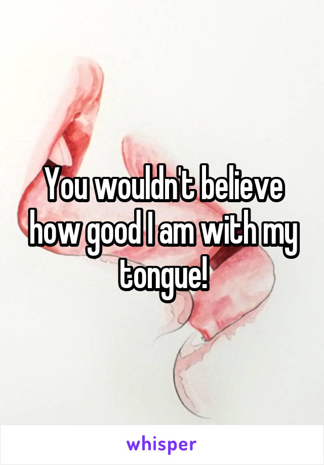 You wouldn't believe how good I am with my tongue!