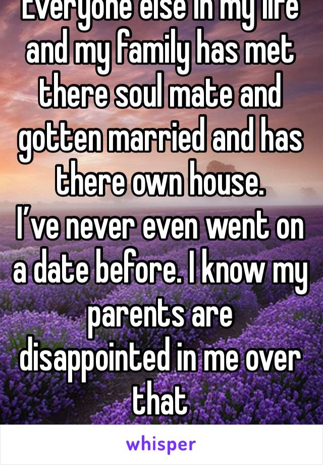 Everyone else in my life and my family has met there soul mate and gotten married and has there own house. 
I’ve never even went on a date before. I know my parents are disappointed in me over that 