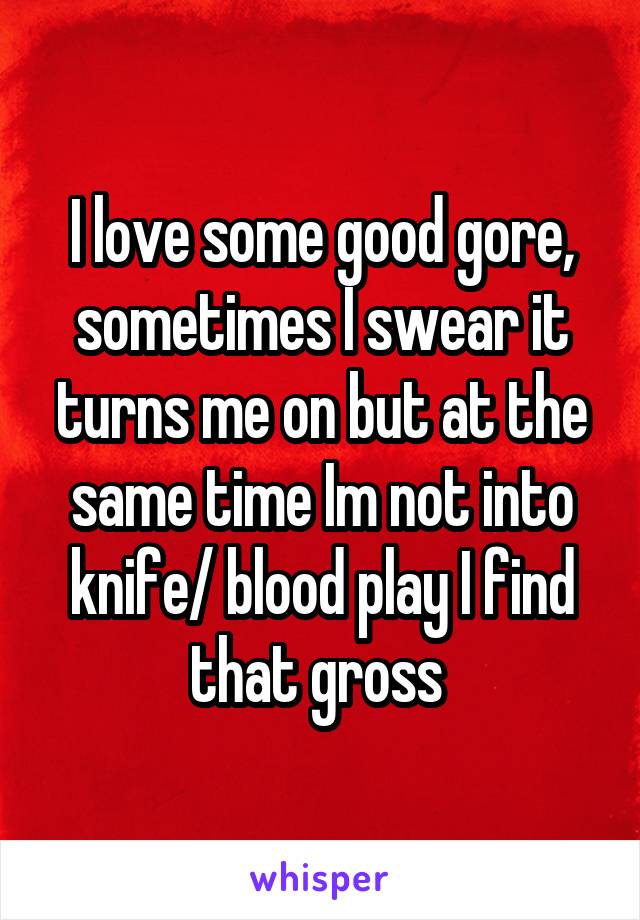 I love some good gore, sometimes I swear it turns me on but at the same time Im not into knife/ blood play I find that gross 