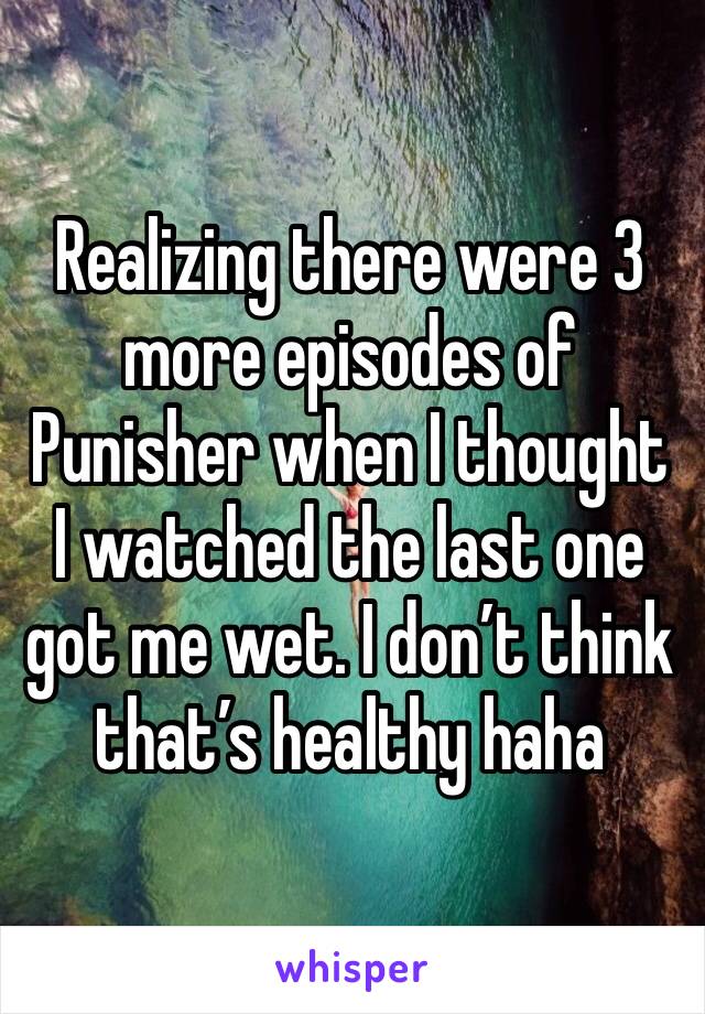 Realizing there were 3 more episodes of Punisher when I thought I watched the last one got me wet. I don’t think that’s healthy haha