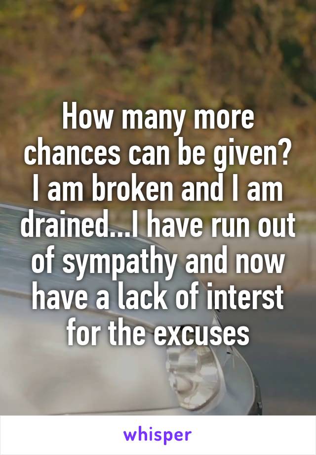 How many more chances can be given? I am broken and I am drained...I have run out of sympathy and now have a lack of interst for the excuses