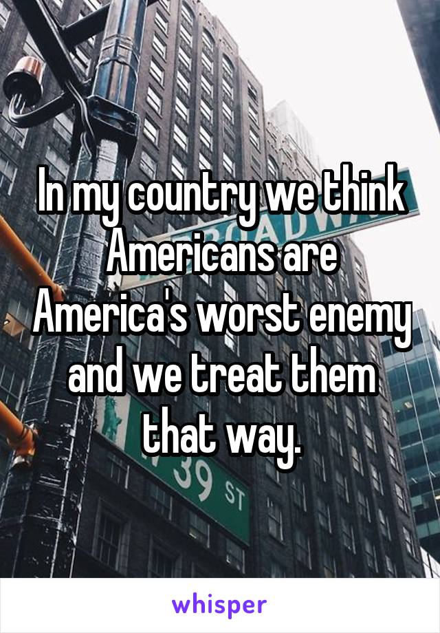 In my country we think Americans are America's worst enemy and we treat them that way.